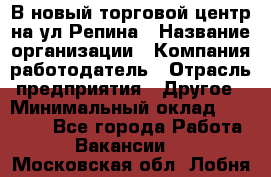 В новый торговой центр на ул Репина › Название организации ­ Компания-работодатель › Отрасль предприятия ­ Другое › Минимальный оклад ­ 10 000 - Все города Работа » Вакансии   . Московская обл.,Лобня г.